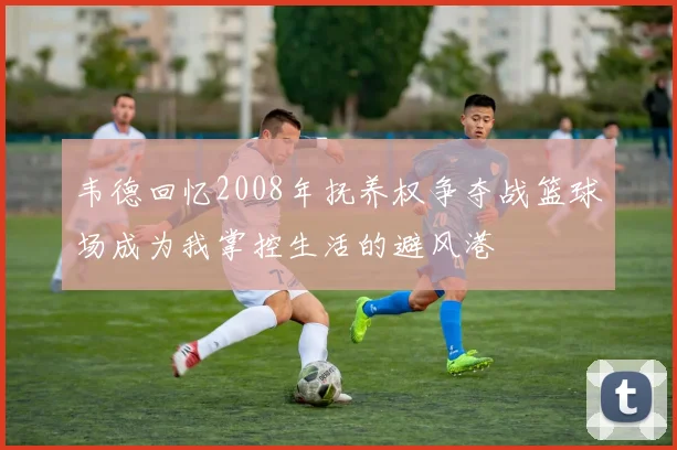 韦德回忆2008年抚养权争夺战篮球场成为我掌控生活的避风港