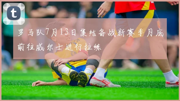 罗马队7月13日集结备战新赛季月底前往威尔士进行拉练